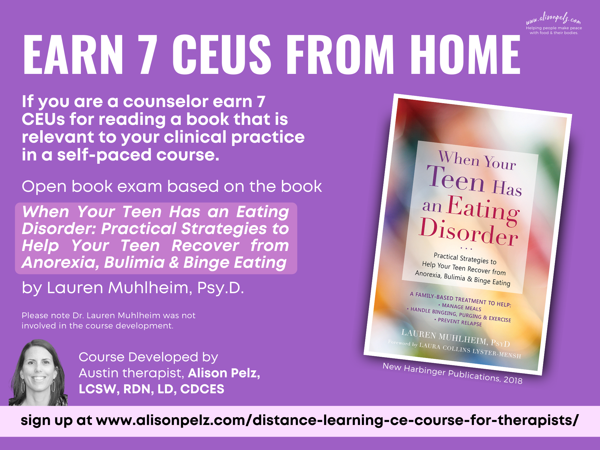 Earn 7 CEUs from Home If you are a counselor earn 7 CEUs for reading a book that is relevant to your clinical practice in a self-paced course. Open book exam based on the book When Your Teen Has an Eating Disorder: Practical Strategies to Help Your Teen Recover from Anorexia, Bulimia & Binge Eating by Lauren Muhlheim, Psy.D. Please note Dr. Lauren Muhlheim was not involved in the course development. Course Developed by Austin therapist, Alison Pelz, LCSW, RDN, LD, CDCES sign up at www.alisonpelz.com/distance-learning-ce-course-for-therapists/